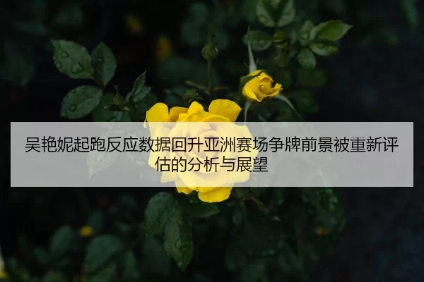 吴艳妮起跑反应数据回升亚洲赛场争牌前景被重新评估的分析与展望