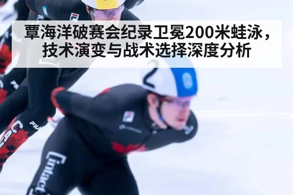 覃海洋破赛会纪录卫冕200米蛙泳，技术演变与战术选择深度分析