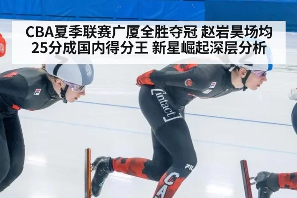 CBA夏季联赛广厦全胜夺冠 赵岩昊场均25分成国内得分王 新星崛起深层分析