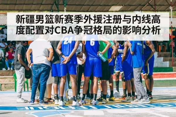 新疆男篮新赛季外援注册与内线高度配置对CBA争冠格局的影响分析