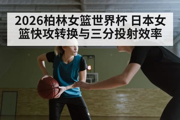2026柏林女篮世界杯 日本女篮快攻转换与三分投射效率